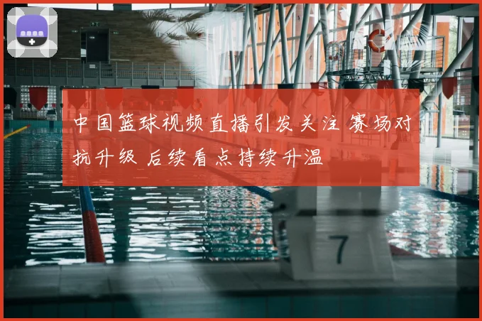 中国篮球视频直播引发关注 赛场对抗升级 后续看点持续升温