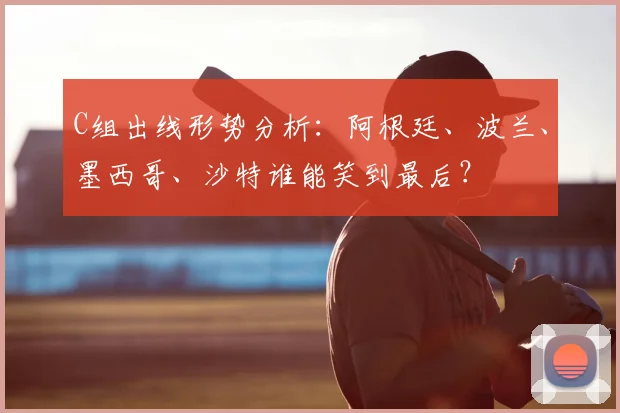 C组出线形势分析:阿根廷、波兰、墨西哥、沙特谁能笑到最后?